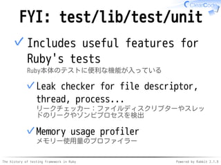 The history of testing framework in Ruby Powered by Rabbit 2.1.9
FYI: test/lib/test/unit
Includes useful features for
Ruby's tests
Ruby本体のテストに便利な機能が入っている
Leak checker for file descriptor,
thread, process...
リークチェッカー：ファイルディスクリプターやスレッ
ドのリークやゾンビプロセスを検出
✓
Memory usage profiler
メモリー使用量のプロファイラー
✓
✓
 