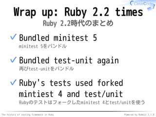 The history of testing framework in Ruby Powered by Rabbit 2.1.9
Wrap up: Ruby 2.2 times
Ruby 2.2時代のまとめ
Bundled minitest 5
minitest 5をバンドル
✓
Bundled test-unit again
再びtest-unitをバンドル
✓
Ruby's tests used forked
mintiest 4 and test/unit
Rubyのテストはフォークしたminitest 4とtest/unitを使う
✓
 