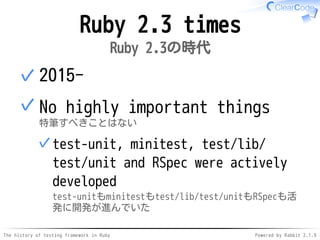 The history of testing framework in Ruby Powered by Rabbit 2.1.9
Ruby 2.3 times
Ruby 2.3の時代
2015-✓
No highly important things
特筆すべきことはない
test-unit, minitest, test/lib/
test/unit and RSpec were actively
developed
test-unitもminitestもtest/lib/test/unitもRSpecも活
発に開発が進んでいた
✓
✓
 