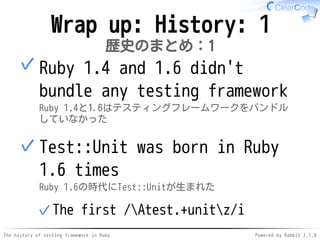 The history of testing framework in Ruby Powered by Rabbit 2.1.9
Wrap up: History: 1
歴史のまとめ：1
Ruby 1.4 and 1.6 didn't
bundle any testing framework
Ruby 1.4と1.6はテスティングフレームワークをバンドル
していなかった
✓
Test::Unit was born in Ruby
1.6 times
Ruby 1.6の時代にTest::Unitが生まれた
The first /Atest.+unitz/i✓
✓
 