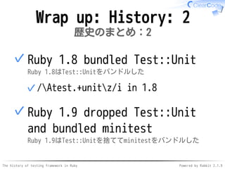 The history of testing framework in Ruby Powered by Rabbit 2.1.9
Wrap up: History: 2
歴史のまとめ：2
Ruby 1.8 bundled Test::Unit
Ruby 1.8はTest::Unitをバンドルした
/Atest.+unitz/i in 1.8✓
✓
Ruby 1.9 dropped Test::Unit
and bundled minitest
Ruby 1.9はTest::Unitを捨ててminitestをバンドルした
✓
 