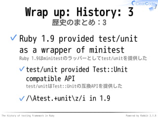 The history of testing framework in Ruby Powered by Rabbit 2.1.9
Wrap up: History: 3
歴史のまとめ：3
Ruby 1.9 provided test/unit
as a wrapper of minitest
Ruby 1.9はminitestのラッパーとしてtest/unitを提供した
test/unit provided Test::Unit
compatible API
test/unitはTest::Unitの互換APIを提供した
✓
/Atest.+unitz/i in 1.9✓
✓
 