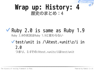 The history of testing framework in Ruby Powered by Rabbit 2.1.9
Wrap up: History: 4
歴史のまとめ：4
Ruby 2.0 is same as Ruby 1.9
Ruby 2.0の状況はRuby 1.9と変わらない
test/unit is /Atest.+unitz/i in
2.0
つまり、2.0での/Atest.+unitz/iはtest/unit
✓
✓
 