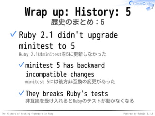 The history of testing framework in Ruby Powered by Rabbit 2.1.9
Wrap up: History: 5
歴史のまとめ：5
Ruby 2.1 didn't upgrade
minitest to 5
Ruby 2.1はminitestを5に更新しなかった
minitest 5 has backward
incompatible changes
minitest 5には後方非互換の変更があった
✓
They break Ruby's tests
非互換を受け入れるとRubyのテストが動かなくなる
✓
✓
 