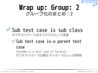 The history of testing framework in Ruby Powered by Rabbit 2.1.9
Wrap up: Group: 2
グループ化のまとめ：2
Sub test case is sub class
サブテストケースはサブクラスとして実装
Sub test case is-a parent test
case
TestAdd is a test case of TestCalc
サブテストケースは親テストケースとis-aの関係
✓
✓
 