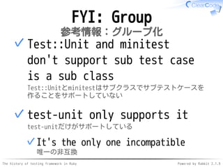 The history of testing framework in Ruby Powered by Rabbit 2.1.9
FYI: Group
参考情報：グループ化
Test::Unit and minitest
don't support sub test case
is a sub class
Test::Unitとminitestはサブクラスでサブテストケースを
作ることをサポートしていない
✓
test-unit only supports it
test-unitだけがサポートしている
It's the only one incompatible
唯一の非互換
✓
✓
 