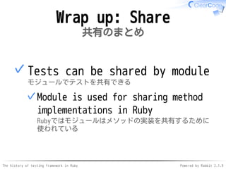 The history of testing framework in Ruby Powered by Rabbit 2.1.9
Wrap up: Share
共有のまとめ
Tests can be shared by module
モジュールでテストを共有できる
Module is used for sharing method
implementations in Ruby
Rubyではモジュールはメソッドの実装を共有するために
使われている
✓
✓
 