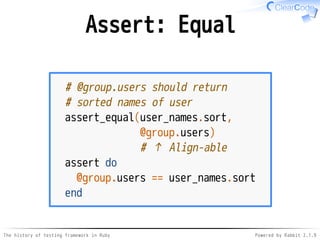 The history of testing framework in Ruby Powered by Rabbit 2.1.9
Assert: Equal
# @group.users should return
# sorted names of user
assert_equal(user_names.sort,
@group.users)
# ↑ Align-able
assert do
@group.users == user_names.sort
end
 