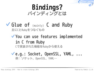 Ruby bindings 2016 - How to create bindings 2016 Powered by Rabbit 2.2.0
Bindings?
バインディングとは
Glue of (mainly) C and Ruby
主にCとRubyをつなぐもの
You can use features implemented
in C from Ruby
Cで実装された機能をRubyから使える
✓
e.g.: Socket, OpenSSL, YAML, ...
例：ソケット、OpenSSL、YAML…
✓
✓
 