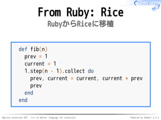 Improve extension API - C++ as better language for extension Powered by Rabbit 2.2.2
From Ruby: Rice
RubyからRiceに移植
def fib(n)
prev = 1
current = 1
1.step(n - 1).collect do
prev, current = current, current + prev
prev
end
end
 