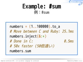 Improve extension API - C++ as better language for extension Powered by Rabbit 2.2.2
Example: #sum
例：#sum
numbers = (1..100000).to_a
# Move between C and Ruby: 25.1ms
numbers.inject(&:+)
# Done in C: 0.5ms
# 50x faster（50倍速い）
numbers.sum
 