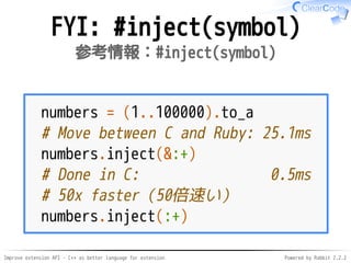 Improve extension API - C++ as better language for extension Powered by Rabbit 2.2.2
FYI: #inject(symbol)
参考情報：#inject(symbol)
numbers = (1..100000).to_a
# Move between C and Ruby: 25.1ms
numbers.inject(&:+)
# Done in C: 0.5ms
# 50x faster（50倍速い）
numbers.inject(:+)
 