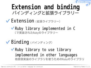 Improve extension API - C++ as better language for extension Powered by Rabbit 2.2.2
Extension and binding
拡張ライブラリーとバインディング
Extension（拡張ライブラリー）
Ruby library implemented in C
Cで実装されたRubyのライブラリー
✓
✓
Binding（バインディング）
Ruby library to use library
implemented in other languages
他言語実装のライブラリを使うためのRubyのライブラリ
✓
✓
 
