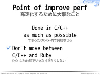 Improve extension API - C++ as better language for extension Powered by Rabbit 2.2.2
Point of improving perf
高速化するために大事なこと
Done in C/C++
as much as possible
できるだけC/C++内で完結させる
Don't move between
C/C++ and Ruby
C/C++とRuby間でいったりきたりしない
✓
 