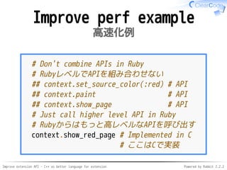 Improve extension API - C++ as better language for extension Powered by Rabbit 2.2.2
Perf improvement example
高速化例
# Don't combine APIs in Ruby
# RubyレベルでAPIを組み合わせない
## context.set_source_color(:red) # API
## context.paint # API
## context.show_page # API
# Just call higher level API in Ruby
# Rubyからはもっと高レベルなAPIを呼び出す
context.show_red_page # Implemented in C
# ここはCで実装
 