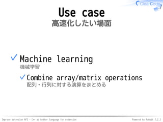 Improve extension API - C++ as better language for extension Powered by Rabbit 2.2.2
Use case
高速化したい場面
Machine learning
機械学習
Combine array/matrix operations
配列・行列に対する演算をまとめる
✓
✓
 