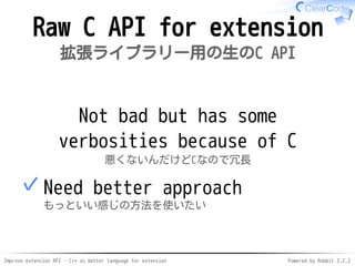 Improve extension API - C++ as better language for extension Powered by Rabbit 2.2.2
Raw C API for extension
拡張ライブラリー用の生のC API
Not bad but can be verbose
because of C
悪くないんだけどCなので冗長
Need better approach
もっといい感じの方法を使いたい
✓
 