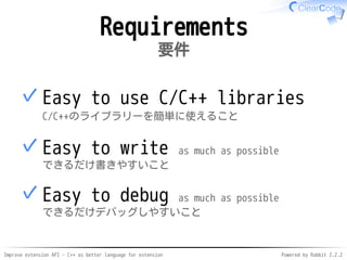Improve extension API - C++ as better language for extension Powered by Rabbit 2.2.2
Requirements
要件
Easy to use C/C++ libraries
C/C++のライブラリーを簡単に使えること
✓
Easy to write as much as possible
できるだけ書きやすいこと
✓
Easy to debug as much as possible
できるだけデバッグしやすいこと
✓
 