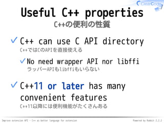Improve extension API - C++ as better language for extension Powered by Rabbit 2.2.2
Useful C++ properties
C++の便利の性質
C++ can use C API directory
C++ではCのAPIを直接使える
No wrapper API or libffi
ラッパーAPIもlibffiもいらない
✓
✓
C++11 or later has many
convenient features
C++11以降には便利機能がたくさんある
✓
 