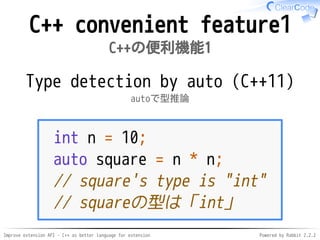 Improve extension API - C++ as better language for extension Powered by Rabbit 2.2.2
C++ convenient feature1
C++の便利機能1
Type detection with "auto"
autoで型推論（C++11）
int n = 10;
auto square = n * n;
// square's type is "int"
// squareの型は「int」
 