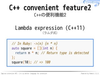 Improve extension API - C++ as better language for extension Powered by Rabbit 2.2.2
C++ convenient feature2
C++の便利機能2
Lambda expression (C++11)
ラムダ式（C++11）
// In Ruby: ->(n) {n * n}
auto square = [](int n) {
return n * n; // Return type is detected
};
square(10); // => 100
 