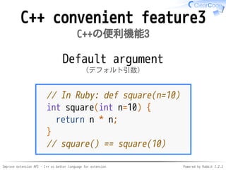 Improve extension API - C++ as better language for extension Powered by Rabbit 2.2.2
C++ convenient feature3
C++の便利機能3
Default argument
デフォルト引数
// In Ruby: def square(n=10)
int square(int n=10) {
return n * n;
}
// square() == square(10)
 