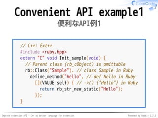 Improve extension API - C++ as better language for extension Powered by Rabbit 2.2.2
Convenient API example1
便利なAPI例1
// C++: Ext++
#include <ruby.hpp>
extern "C" void Init_sample(void) {
// Parent class (rb_cObject) is omittable
rb::Class("Sample"). // class Sample in Ruby
define_method("hello", // def hello in Ruby
[](VALUE self) { // ->() {"Hello"} in Ruby
return rb_str_new_static("Hello");
});
}
 