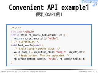 Improve extension API - C++ as better language for extension Powered by Rabbit 2.2.2
Convenient API example1
便利なAPI例1
/* C */
#include <ruby.h>
static VALUE rb_sample_hello(VALUE self) {
return rb_str_new_static("Hello");
} /* ↑Definition. */
void Init_sample(void) {
/* ↓Must specify parent class. */
VALUE sample = rb_define_class("Sample", rb_cObject);
/* ↓Registration. They are separated. */
rb_define_method(sample, "hello", rb_sample_hello, 0);
}
 