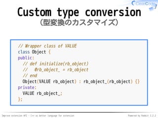 Improve extension API - C++ as better language for extension Powered by Rabbit 2.2.2
Custom type conversion
型変換のカスタマイズ
// Wrapper class of VALUE
class Object {
public:
// def initialize(rb_object)
// @rb_object_ = rb_object
// end
Object(VALUE rb_object) : rb_object_(rb_object) {}
private:
VALUE rb_object_;
};
 
