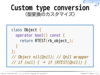 Improve extension API - C++ as better language for extension Powered by Rabbit 2.2.2
Custom type conversion
型変換のカスタマイズ
class Object {
operator bool() const {
return RTEST(rb_object_);
}
};
// Object nil(Qnil); // Qnil wrapper
// if (nil) { → if (RTEST(Qnil)) {
 