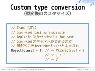Improve extension API - C++ as better language for extension Powered by Rabbit 2.2.2
Custom type conversion
型変換のカスタマイズ
// Trap1（罠1）
// bool→int cast is available
// Implicit Object→bool→ int cast
// bool→intのキャストができるので
// 暗黙的にObject→bool→intとキャスト
Object(Qture) + 1; // → RTEST(Qtrue) + 1
// → 1 + 1
// → 2
 