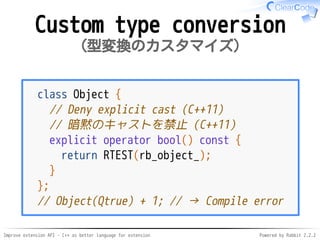 Improve extension API - C++ as better language for extension Powered by Rabbit 2.2.2
Custom type conversion
型変換のカスタマイズ
class Object {
// Deny explicit cast (C++11)
// 暗黙のキャストを禁止（C++11）
explicit operator bool() const {
return RTEST(rb_object_);
}
};
// Object(Qtrue) + 1; // → Compile error
 