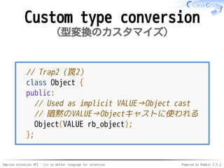 Improve extension API - C++ as better language for extension Powered by Rabbit 2.2.2
Custom type conversion
型変換のカスタマイズ
// Trap2（罠2）
class Object {
public:
// Used as implicit VALUE→Object cast
// 暗黙のVALUE→Objectキャストに使われる
Object(VALUE rb_object);
};
 