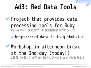 Improve extension API - C++ as better language for extension Powered by Rabbit 2.2.2
Ad3: Red Data Tools
Project that provides data
processing tools for Ruby
Ruby用のデータ処理ツール群を提供するプロジェクト
https://red-data-tools.github.io/✓
✓
Workshop during the afternoon
break on the 2nd day (today!)
2日目（今日！）の午後休憩中にワークショップがあるよ！
✓
 