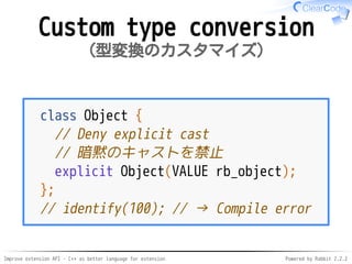 Improve extension API - C++ as better language for extension Powered by Rabbit 2.2.2
Custom type conversion
型変換のカスタマイズ
class Object {
// Deny explicit cast
// 暗黙のキャストを禁止
explicit Object(VALUE rb_object);
};
// identify(100); // → Compile error
 