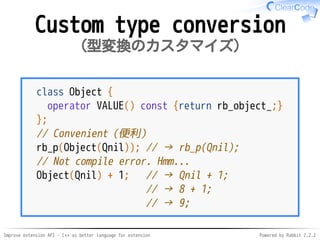 Improve extension API - C++ as better language for extension Powered by Rabbit 2.2.2
Custom type conversion
型変換のカスタマイズ
class Object {
operator VALUE() const {return rb_object_;}
};
// Convenient（便利）
rb_p(Object(Qnil)); // → rb_p(Qnil);
// Not compile error. Hmm...
Object(Qnil) + 1; // → Qnil + 1;
// → 8 + 1;
// → 9;
 