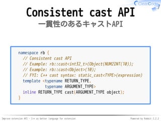 Improve extension API - C++ as better language for extension Powered by Rabbit 2.2.2
Consistent cast API
一貫性のあるキャストAPI
namespace rb {
// Consistent cast API
// Example: rb::cast<int32_t>(Object(NUM2INT(10));
// Example: rb::cast<Object>(10);
// FYI: C++ cast syntax: static_cast<TYPE>(expression)
template <typename RETURN_TYPE,
typename ARGUMENT_TYPE>
inline RETURN_TYPE cast(ARGUMENT_TYPE object);
}
 