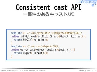 Improve extension API - C++ as better language for extension Powered by Rabbit 2.2.2
Consistent cast API
一貫性のあるキャストAPI
template <> // rb::cast<int32_t>(Object(NUM2INT(10));
inline int32_t cast<int32_t, Object>(Object rb_object) {
return NUM2INT(rb_object);
}
template <> // rb::cast<Object>(10);
inline Object cast<Object, int32_t>(int32_t n) {
return Object(INT2NUM(n));
}
 