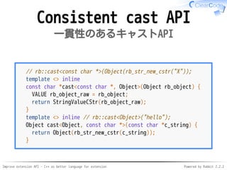 Improve extension API - C++ as better language for extension Powered by Rabbit 2.2.2
Consistent cast API
一貫性のあるキャストAPI
// rb::cast<const char *>(Object(rb_str_new_cstr("X"));
template <> inline
const char *cast<const char *, Object>(Object rb_object) {
VALUE rb_object_raw = rb_object;
return StringValueCStr(rb_object_raw);
}
template <> inline // rb::cast<Object>("hello");
Object cast<Object, const char *>(const char *c_string) {
return Object(rb_str_new_cstr(c_string));
}
 