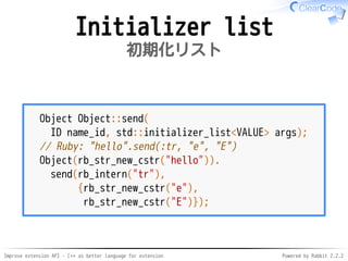 Improve extension API - C++ as better language for extension Powered by Rabbit 2.2.2
Initializer list
初期化リスト
Object Object::send(
ID name_id,
std::initializer_list<VALUE> args);
// Ruby: "hello".send(:tr, "e", "E")
Object(rb_str_new_cstr("hello")).
send(rb_intern("tr"),
{rb_str_new_cstr("e"),
rb_str_new_cstr("E")});
 