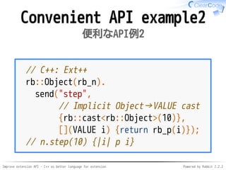 Improve extension API - C++ as better language for extension Powered by Rabbit 2.2.2
Convenient API example2
便利なAPI例2
// C++: Ext++
rb::Object(rb_n).
send("step",
// Implicit Object→VALUE cast
{rb::cast<rb::Object>(10)},
[](VALUE i) {return rb_p(i)});
// n.step(10) {|i| p i}
 