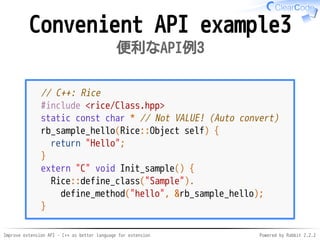 Improve extension API - C++ as better language for extension Powered by Rabbit 2.2.2
Convenient API example3
便利なAPI例3
// C++: Rice
#include <rice/Class.hpp>
static const char * // Not VALUE! (Auto convert)
rb_sample_hello(Rice::Object self) {
return "Hello";
}
extern "C" void Init_sample() {
Rice::define_class("Sample").
define_method("hello", &rb_sample_hello);
}
 