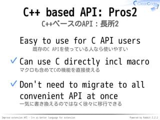 Improve extension API - C++ as better language for extension Powered by Rabbit 2.2.2
C++ based API: Pros2
C++ベースのAPI：長所2
Easy to use for C API users
既存のC APIを使っている人なら使いやすい
Use C directly incl macro
マクロも含めてCの機能を直接使える
✓
Don't need to migrate to all
convenient API at once
一気に書き換えるのではなく徐々に移行できる
✓
 