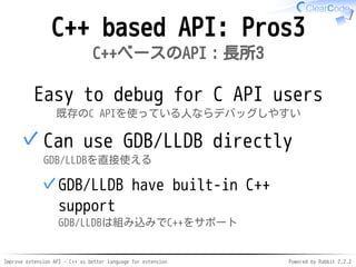 Improve extension API - C++ as better language for extension Powered by Rabbit 2.2.2
C++ based API: Pros3
C++ベースのAPI：長所3
Easy to debug for C API users
既存のC APIを使っている人ならデバッグしやすい
Can use GDB/LLDB directly
GDB/LLDBを直接使える
GDB/LLDB have built-in C++ support
GDB/LLDBは組み込みでC++をサポート
✓
✓
 