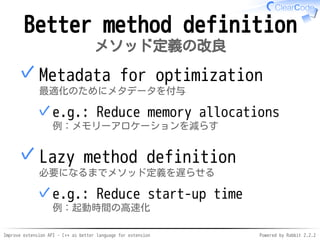 Improve extension API - C++ as better language for extension Powered by Rabbit 2.2.2
Better method definition
メソッド定義の改良
Metadata for optimization
最適化のためにメタデータを付与
e.g.: Reduce memory allocations
例：メモリーアロケーションを減らす
✓
✓
Lazy method definition
必要になるまでメソッド定義を遅らせる
e.g.: Reduce start-up time
例：起動時間の高速化
✓
✓
 