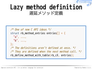 Improve extension API - C++ as better language for extension Powered by Rabbit 2.2.2
Lazy method definition
遅延メソッド定義
/* One of new C API ideas */
struct rb_method_entries entries[] = {
"a", ...,
"b", ...,
};
/* The definitions aren't defined at once. */
/* They are defined when the next method call. */
rb_define_method_with_table(rb_cX, entries);
 