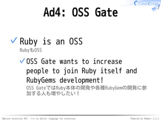 Improve extension API - C++ as better language for extension Powered by Rabbit 2.2.2
Ad4: OSS Gate
Ruby is OSS
RubyもOSS
OSS Gate wants to increase people
to join Ruby itself and RubyGems
development!
OSS GateではRuby本体の開発や各種RubyGemの開発に参加
する人も増やしたい！
✓
✓
 