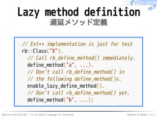Improve extension API - C++ as better language for extension Powered by Rabbit 2.2.2
Lazy method definition
遅延メソッド定義
// Ext++ implementation is just for test
rb::Class("X").
// Call rb_define_method() immediately.
define_method("a", ...).
// Don't call rb_define_method() in
// the following define_method()s.
enable_lazy_define_method().
// Don't call rb_define_method() yet.
define_method("b", ...);
 