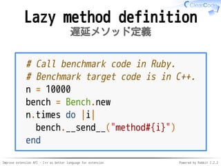Improve extension API - C++ as better language for extension Powered by Rabbit 2.2.2
Lazy method definition
遅延メソッド定義
# Call benchmark code in Ruby.
# Benchmark target code is in C++.
n = 10000
bench = Bench.new
n.times do |i|
bench.__send__("method#{i}")
end
 