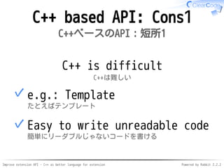 Improve extension API - C++ as better language for extension Powered by Rabbit 2.2.2
C++ based API: Cons1
C++ベースのAPI：短所1
C++ is difficult
C++は難しい
e.g.: Template
たとえばテンプレート
✓
Easy to write unreadable code
簡単にリーダブルじゃないコードを書ける
✓
 